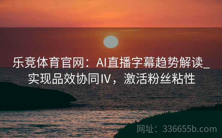 乐竞体育官网：AI直播字幕趋势解读_实现品效协同Ⅳ，激活粉丝粘性