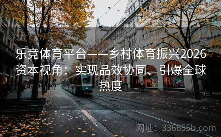 乐竞体育平台——乡村体育振兴2026资本视角：实现品效协同、引爆全球热度