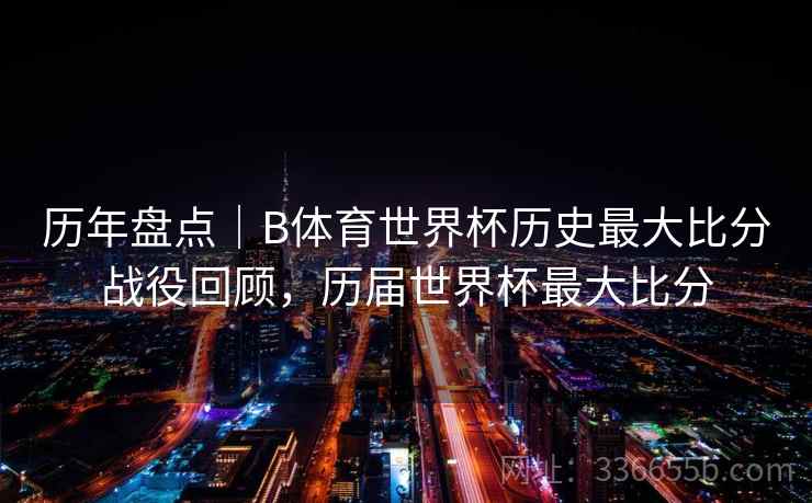 历年盘点｜B体育世界杯历史最大比分战役回顾，历届世界杯最大比分
