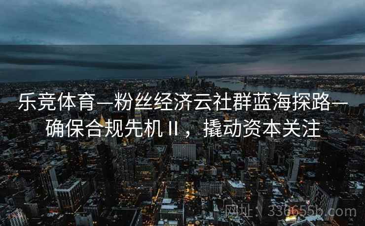 乐竞体育—粉丝经济云社群蓝海探路—确保合规先机Ⅱ，撬动资本关注