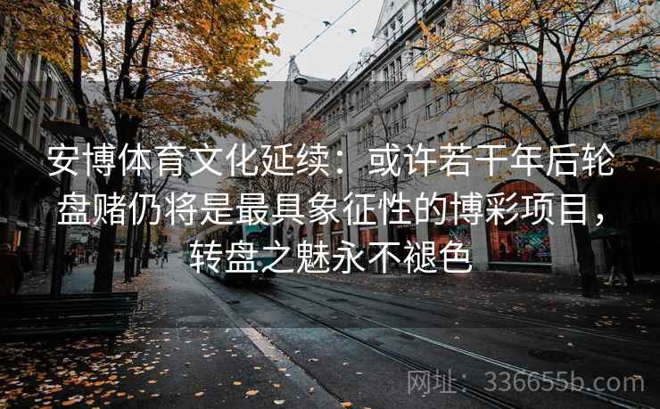安博体育文化延续：或许若干年后轮盘赌仍将是最具象征性的博彩项目，转盘之魅永不褪色