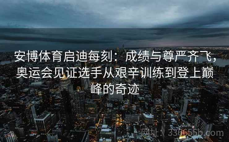 安博体育启迪每刻：成绩与尊严齐飞，奥运会见证选手从艰辛训练到登上巅峰的奇迹