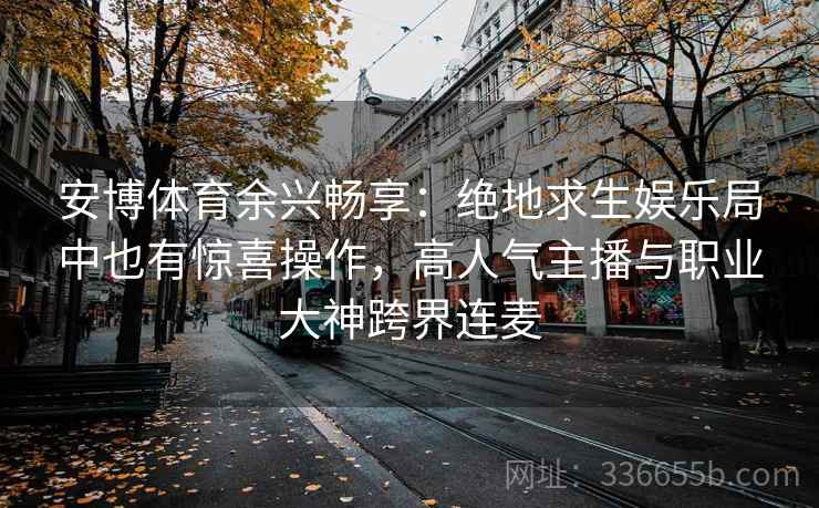 安博体育余兴畅享：绝地求生娱乐局中也有惊喜操作，高人气主播与职业大神跨界连麦