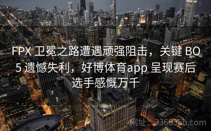 FPX 卫冕之路遭遇顽强阻击，关键 BO5 遗憾失利，好博体育app 呈现赛后选手感慨万千