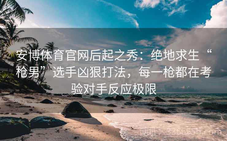 安博体育官网后起之秀：绝地求生“枪男”选手凶狠打法，每一枪都在考验对手反应极限