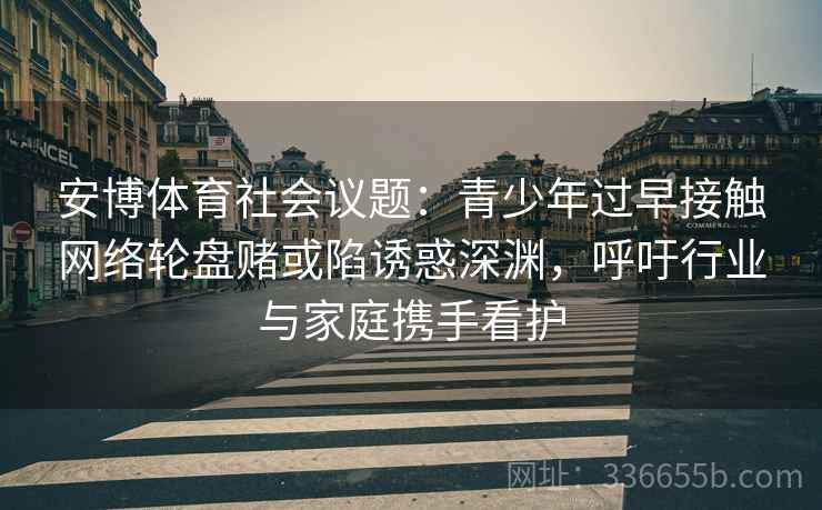 安博体育社会议题：青少年过早接触网络轮盘赌或陷诱惑深渊，呼吁行业与家庭携手看护