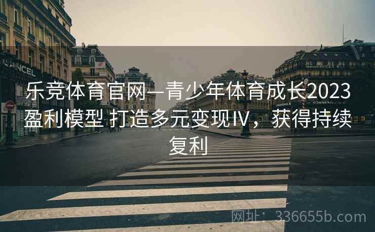 乐竞体育官网—青少年体育成长2023盈利模型 打造多元变现Ⅳ，获得持续复利