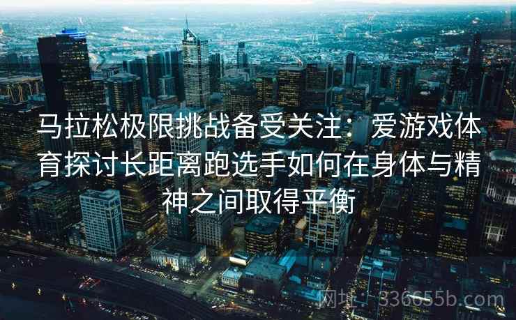 马拉松极限挑战备受关注：爱游戏体育探讨长距离跑选手如何在身体与精神之间取得平衡