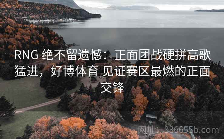 RNG 绝不留遗憾：正面团战硬拼高歌猛进，好博体育 见证赛区最燃的正面交锋
