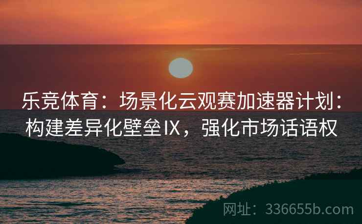 乐竞体育：场景化云观赛加速器计划：构建差异化壁垒Ⅸ，强化市场话语权