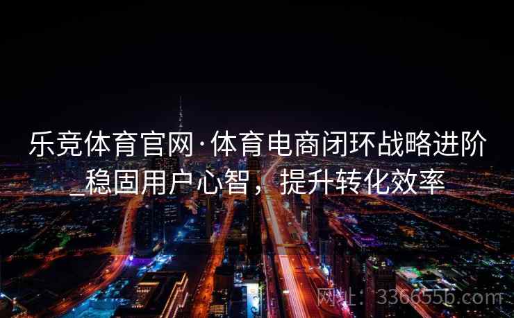 乐竞体育官网·体育电商闭环战略进阶_稳固用户心智，提升转化效率